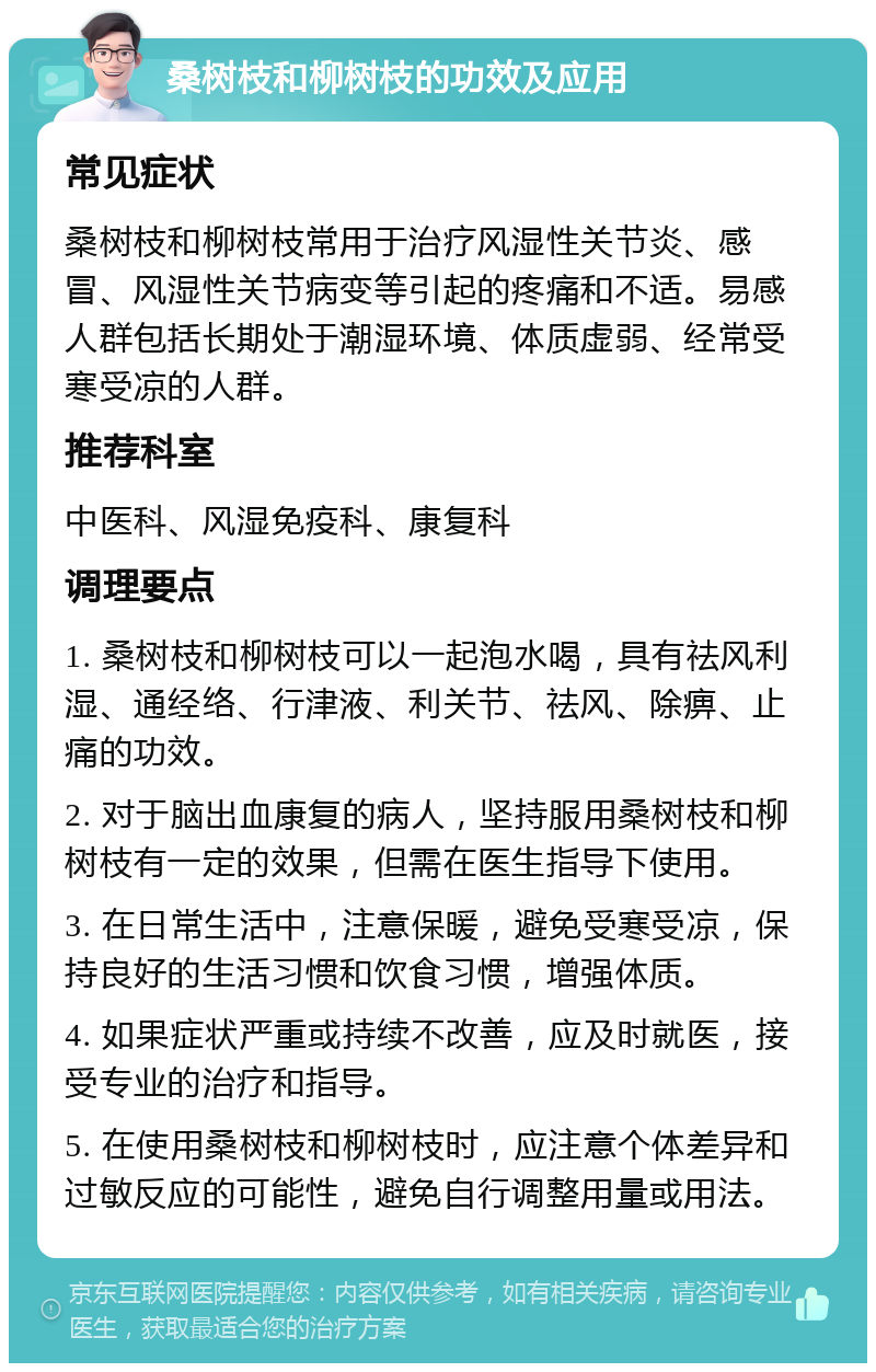 桑树枝和柳树枝的功效及应用 常见症状 桑树枝和柳树枝常用于治疗风湿性关节炎、感冒、风湿性关节病变等引起的疼痛和不适。易感人群包括长期处于潮湿环境、体质虚弱、经常受寒受凉的人群。 推荐科室 中医科、风湿免疫科、康复科 调理要点 1. 桑树枝和柳树枝可以一起泡水喝，具有祛风利湿、通经络、行津液、利关节、祛风、除痹、止痛的功效。 2. 对于脑出血康复的病人，坚持服用桑树枝和柳树枝有一定的效果，但需在医生指导下使用。 3. 在日常生活中，注意保暖，避免受寒受凉，保持良好的生活习惯和饮食习惯，增强体质。 4. 如果症状严重或持续不改善，应及时就医，接受专业的治疗和指导。 5. 在使用桑树枝和柳树枝时，应注意个体差异和过敏反应的可能性，避免自行调整用量或用法。