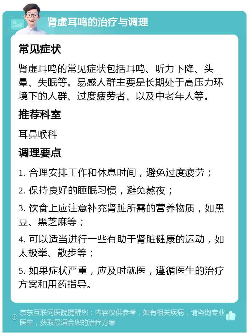 肾虚耳鸣的治疗与调理 常见症状 肾虚耳鸣的常见症状包括耳鸣、听力下降、头晕、失眠等。易感人群主要是长期处于高压力环境下的人群、过度疲劳者、以及中老年人等。 推荐科室 耳鼻喉科 调理要点 1. 合理安排工作和休息时间，避免过度疲劳； 2. 保持良好的睡眠习惯，避免熬夜； 3. 饮食上应注意补充肾脏所需的营养物质，如黑豆、黑芝麻等； 4. 可以适当进行一些有助于肾脏健康的运动，如太极拳、散步等； 5. 如果症状严重，应及时就医，遵循医生的治疗方案和用药指导。