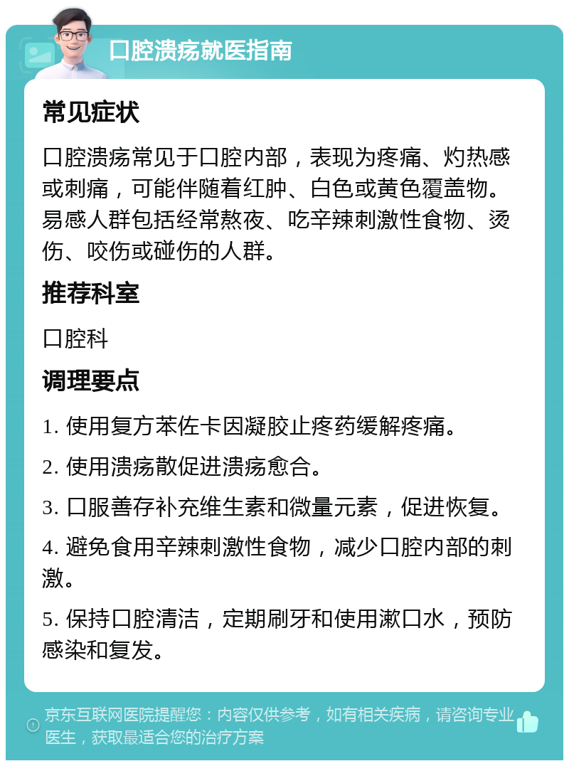 口腔溃疡就医指南 常见症状 口腔溃疡常见于口腔内部，表现为疼痛、灼热感或刺痛，可能伴随着红肿、白色或黄色覆盖物。易感人群包括经常熬夜、吃辛辣刺激性食物、烫伤、咬伤或碰伤的人群。 推荐科室 口腔科 调理要点 1. 使用复方苯佐卡因凝胶止疼药缓解疼痛。 2. 使用溃疡散促进溃疡愈合。 3. 口服善存补充维生素和微量元素，促进恢复。 4. 避免食用辛辣刺激性食物，减少口腔内部的刺激。 5. 保持口腔清洁，定期刷牙和使用漱口水，预防感染和复发。