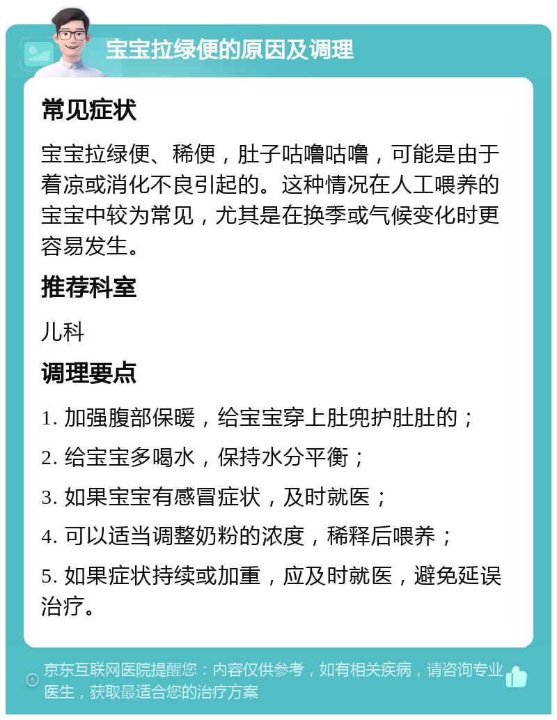 宝宝拉绿便的原因及调理 常见症状 宝宝拉绿便、稀便，肚子咕噜咕噜，可能是由于着凉或消化不良引起的。这种情况在人工喂养的宝宝中较为常见，尤其是在换季或气候变化时更容易发生。 推荐科室 儿科 调理要点 1. 加强腹部保暖，给宝宝穿上肚兜护肚肚的； 2. 给宝宝多喝水，保持水分平衡； 3. 如果宝宝有感冒症状，及时就医； 4. 可以适当调整奶粉的浓度，稀释后喂养； 5. 如果症状持续或加重，应及时就医，避免延误治疗。