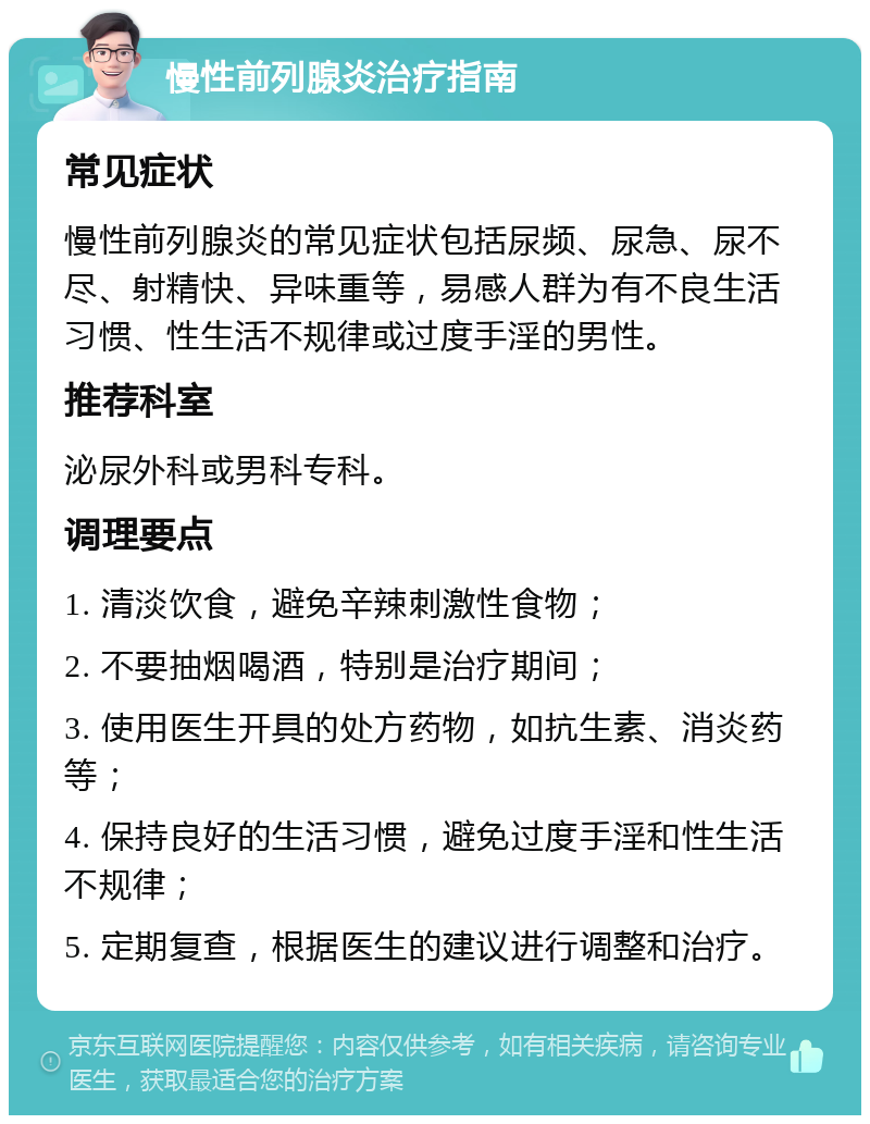 慢性前列腺炎治疗指南 常见症状 慢性前列腺炎的常见症状包括尿频、尿急、尿不尽、射精快、异味重等，易感人群为有不良生活习惯、性生活不规律或过度手淫的男性。 推荐科室 泌尿外科或男科专科。 调理要点 1. 清淡饮食，避免辛辣刺激性食物； 2. 不要抽烟喝酒，特别是治疗期间； 3. 使用医生开具的处方药物，如抗生素、消炎药等； 4. 保持良好的生活习惯，避免过度手淫和性生活不规律； 5. 定期复查，根据医生的建议进行调整和治疗。