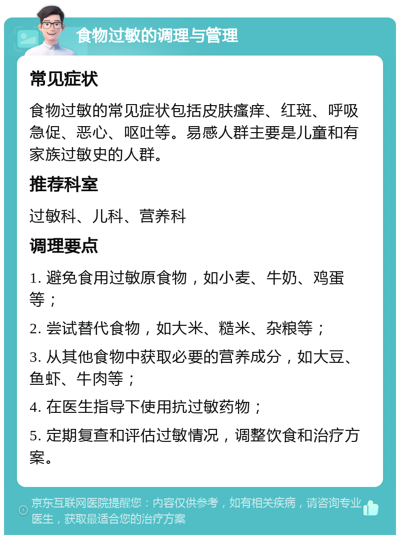 食物过敏的调理与管理 常见症状 食物过敏的常见症状包括皮肤瘙痒、红斑、呼吸急促、恶心、呕吐等。易感人群主要是儿童和有家族过敏史的人群。 推荐科室 过敏科、儿科、营养科 调理要点 1. 避免食用过敏原食物，如小麦、牛奶、鸡蛋等； 2. 尝试替代食物，如大米、糙米、杂粮等； 3. 从其他食物中获取必要的营养成分，如大豆、鱼虾、牛肉等； 4. 在医生指导下使用抗过敏药物； 5. 定期复查和评估过敏情况，调整饮食和治疗方案。