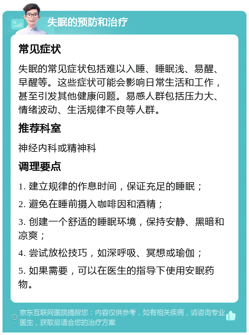 失眠的预防和治疗 常见症状 失眠的常见症状包括难以入睡、睡眠浅、易醒、早醒等。这些症状可能会影响日常生活和工作，甚至引发其他健康问题。易感人群包括压力大、情绪波动、生活规律不良等人群。 推荐科室 神经内科或精神科 调理要点 1. 建立规律的作息时间，保证充足的睡眠； 2. 避免在睡前摄入咖啡因和酒精； 3. 创建一个舒适的睡眠环境，保持安静、黑暗和凉爽； 4. 尝试放松技巧，如深呼吸、冥想或瑜伽； 5. 如果需要，可以在医生的指导下使用安眠药物。