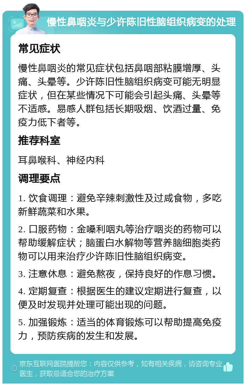 慢性鼻咽炎与少许陈旧性脑组织病变的处理 常见症状 慢性鼻咽炎的常见症状包括鼻咽部粘膜增厚、头痛、头晕等。少许陈旧性脑组织病变可能无明显症状，但在某些情况下可能会引起头痛、头晕等不适感。易感人群包括长期吸烟、饮酒过量、免疫力低下者等。 推荐科室 耳鼻喉科、神经内科 调理要点 1. 饮食调理：避免辛辣刺激性及过咸食物，多吃新鲜蔬菜和水果。 2. 口服药物：金嗓利咽丸等治疗咽炎的药物可以帮助缓解症状；脑蛋白水解物等营养脑细胞类药物可以用来治疗少许陈旧性脑组织病变。 3. 注意休息：避免熬夜，保持良好的作息习惯。 4. 定期复查：根据医生的建议定期进行复查，以便及时发现并处理可能出现的问题。 5. 加强锻炼：适当的体育锻炼可以帮助提高免疫力，预防疾病的发生和发展。