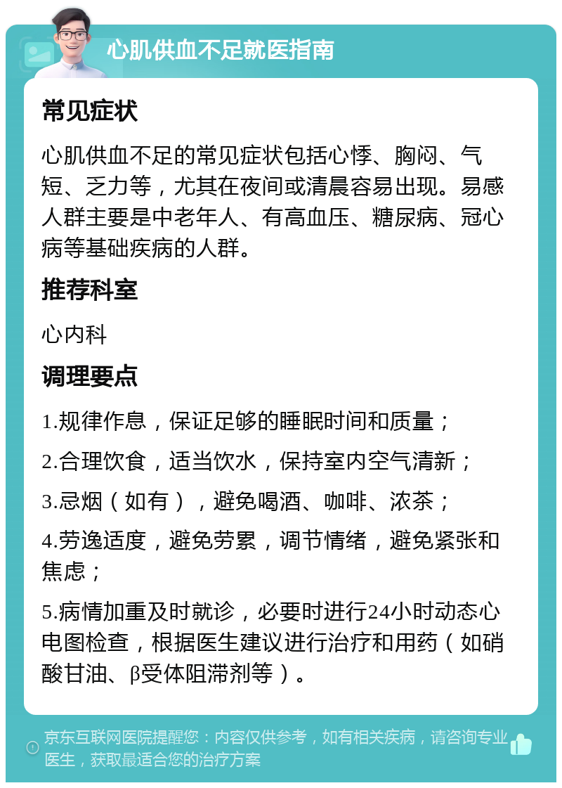 心肌供血不足就医指南 常见症状 心肌供血不足的常见症状包括心悸、胸闷、气短、乏力等，尤其在夜间或清晨容易出现。易感人群主要是中老年人、有高血压、糖尿病、冠心病等基础疾病的人群。 推荐科室 心内科 调理要点 1.规律作息，保证足够的睡眠时间和质量； 2.合理饮食，适当饮水，保持室内空气清新； 3.忌烟（如有），避免喝酒、咖啡、浓茶； 4.劳逸适度，避免劳累，调节情绪，避免紧张和焦虑； 5.病情加重及时就诊，必要时进行24小时动态心电图检查，根据医生建议进行治疗和用药（如硝酸甘油、β受体阻滞剂等）。