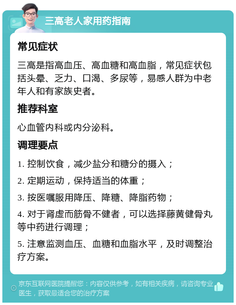 三高老人家用药指南 常见症状 三高是指高血压、高血糖和高血脂，常见症状包括头晕、乏力、口渴、多尿等，易感人群为中老年人和有家族史者。 推荐科室 心血管内科或内分泌科。 调理要点 1. 控制饮食，减少盐分和糖分的摄入； 2. 定期运动，保持适当的体重； 3. 按医嘱服用降压、降糖、降脂药物； 4. 对于肾虚而筋骨不健者，可以选择藤黄健骨丸等中药进行调理； 5. 注意监测血压、血糖和血脂水平，及时调整治疗方案。