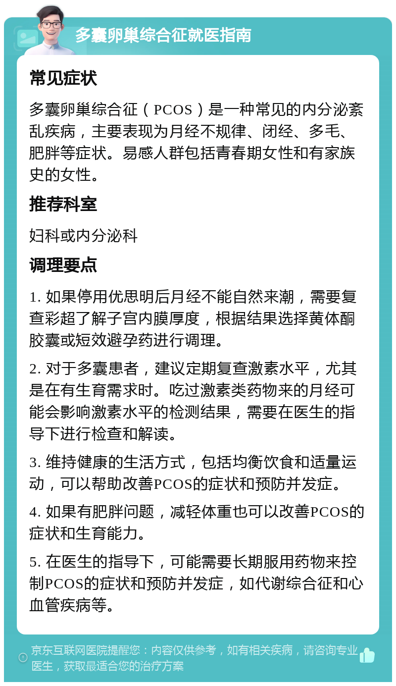 多囊卵巢综合征就医指南 常见症状 多囊卵巢综合征（PCOS）是一种常见的内分泌紊乱疾病，主要表现为月经不规律、闭经、多毛、肥胖等症状。易感人群包括青春期女性和有家族史的女性。 推荐科室 妇科或内分泌科 调理要点 1. 如果停用优思明后月经不能自然来潮，需要复查彩超了解子宫内膜厚度，根据结果选择黄体酮胶囊或短效避孕药进行调理。 2. 对于多囊患者，建议定期复查激素水平，尤其是在有生育需求时。吃过激素类药物来的月经可能会影响激素水平的检测结果，需要在医生的指导下进行检查和解读。 3. 维持健康的生活方式，包括均衡饮食和适量运动，可以帮助改善PCOS的症状和预防并发症。 4. 如果有肥胖问题，减轻体重也可以改善PCOS的症状和生育能力。 5. 在医生的指导下，可能需要长期服用药物来控制PCOS的症状和预防并发症，如代谢综合征和心血管疾病等。