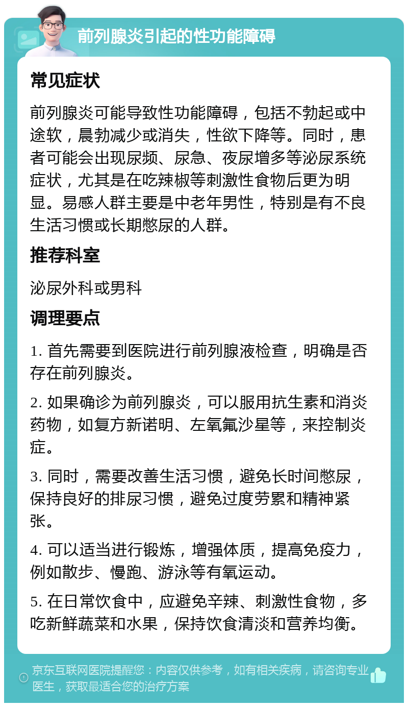 前列腺炎引起的性功能障碍 常见症状 前列腺炎可能导致性功能障碍，包括不勃起或中途软，晨勃减少或消失，性欲下降等。同时，患者可能会出现尿频、尿急、夜尿增多等泌尿系统症状，尤其是在吃辣椒等刺激性食物后更为明显。易感人群主要是中老年男性，特别是有不良生活习惯或长期憋尿的人群。 推荐科室 泌尿外科或男科 调理要点 1. 首先需要到医院进行前列腺液检查，明确是否存在前列腺炎。 2. 如果确诊为前列腺炎，可以服用抗生素和消炎药物，如复方新诺明、左氧氟沙星等，来控制炎症。 3. 同时，需要改善生活习惯，避免长时间憋尿，保持良好的排尿习惯，避免过度劳累和精神紧张。 4. 可以适当进行锻炼，增强体质，提高免疫力，例如散步、慢跑、游泳等有氧运动。 5. 在日常饮食中，应避免辛辣、刺激性食物，多吃新鲜蔬菜和水果，保持饮食清淡和营养均衡。