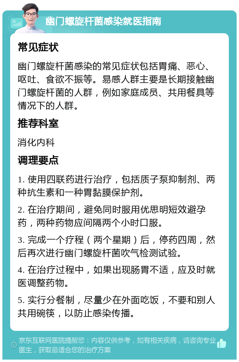 幽门螺旋杆菌感染就医指南 常见症状 幽门螺旋杆菌感染的常见症状包括胃痛、恶心、呕吐、食欲不振等。易感人群主要是长期接触幽门螺旋杆菌的人群，例如家庭成员、共用餐具等情况下的人群。 推荐科室 消化内科 调理要点 1. 使用四联药进行治疗，包括质子泵抑制剂、两种抗生素和一种胃黏膜保护剂。 2. 在治疗期间，避免同时服用优思明短效避孕药，两种药物应间隔两个小时口服。 3. 完成一个疗程（两个星期）后，停药四周，然后再次进行幽门螺旋杆菌吹气检测试验。 4. 在治疗过程中，如果出现肠胃不适，应及时就医调整药物。 5. 实行分餐制，尽量少在外面吃饭，不要和别人共用碗筷，以防止感染传播。