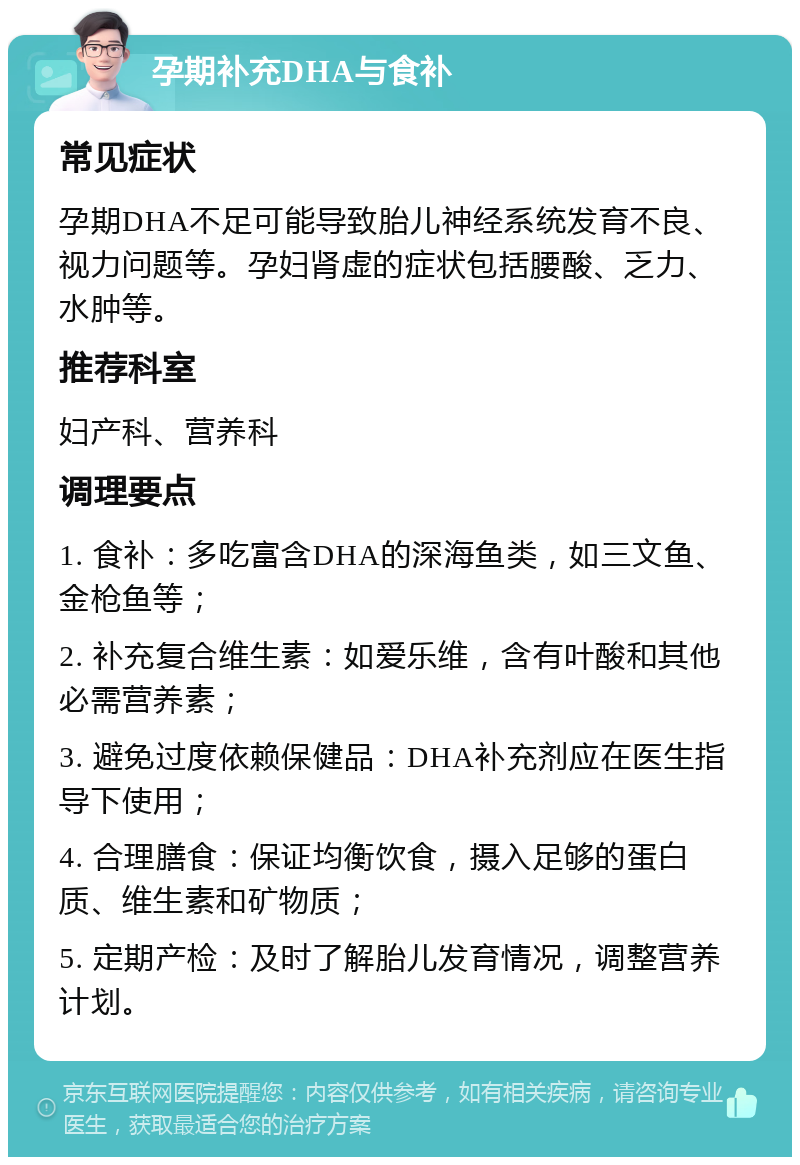 孕期补充DHA与食补 常见症状 孕期DHA不足可能导致胎儿神经系统发育不良、视力问题等。孕妇肾虚的症状包括腰酸、乏力、水肿等。 推荐科室 妇产科、营养科 调理要点 1. 食补：多吃富含DHA的深海鱼类，如三文鱼、金枪鱼等； 2. 补充复合维生素：如爱乐维，含有叶酸和其他必需营养素； 3. 避免过度依赖保健品：DHA补充剂应在医生指导下使用； 4. 合理膳食：保证均衡饮食，摄入足够的蛋白质、维生素和矿物质； 5. 定期产检：及时了解胎儿发育情况，调整营养计划。