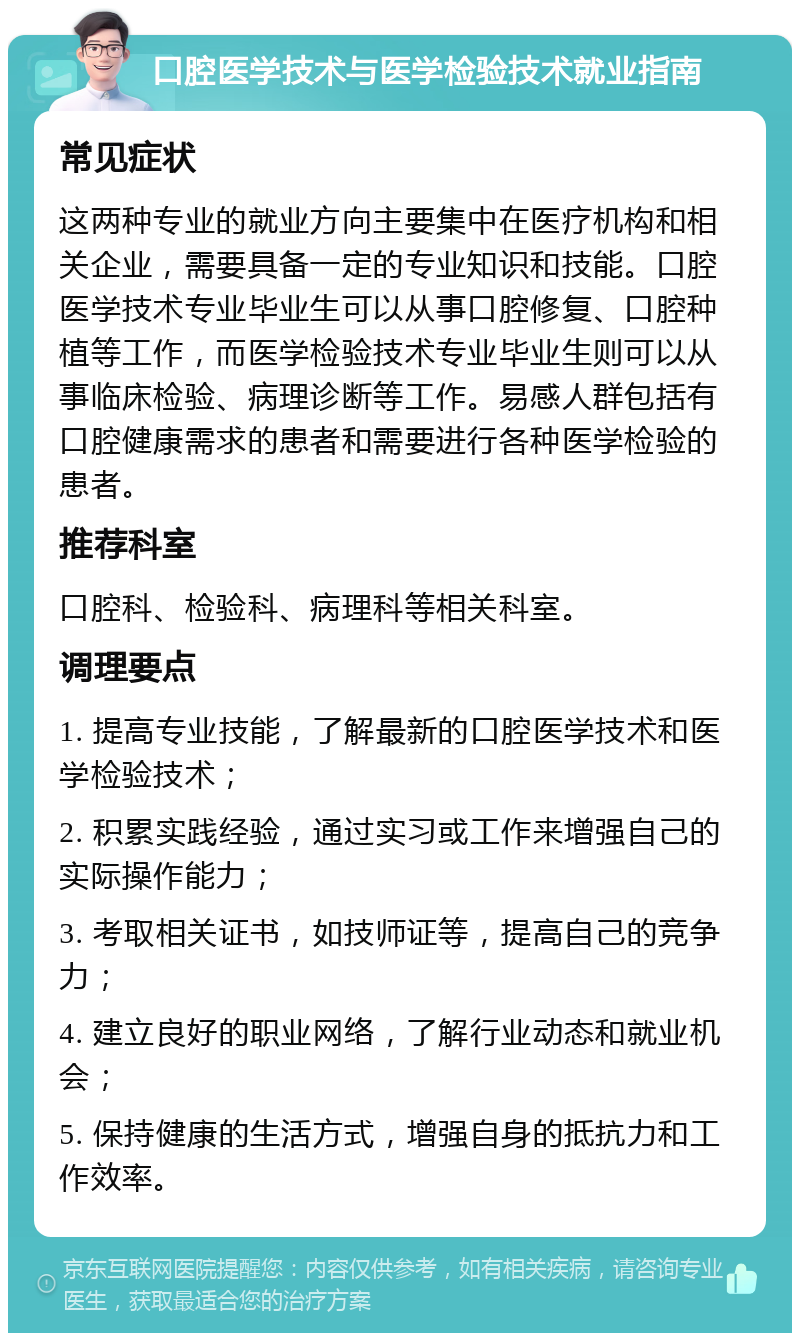 口腔医学技术与医学检验技术就业指南 常见症状 这两种专业的就业方向主要集中在医疗机构和相关企业，需要具备一定的专业知识和技能。口腔医学技术专业毕业生可以从事口腔修复、口腔种植等工作，而医学检验技术专业毕业生则可以从事临床检验、病理诊断等工作。易感人群包括有口腔健康需求的患者和需要进行各种医学检验的患者。 推荐科室 口腔科、检验科、病理科等相关科室。 调理要点 1. 提高专业技能，了解最新的口腔医学技术和医学检验技术； 2. 积累实践经验，通过实习或工作来增强自己的实际操作能力； 3. 考取相关证书，如技师证等，提高自己的竞争力； 4. 建立良好的职业网络，了解行业动态和就业机会； 5. 保持健康的生活方式，增强自身的抵抗力和工作效率。