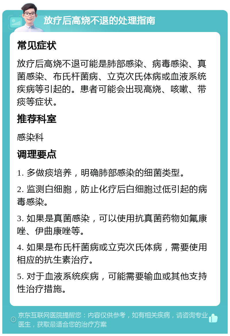 放疗后高烧不退的处理指南 常见症状 放疗后高烧不退可能是肺部感染、病毒感染、真菌感染、布氏杆菌病、立克次氏体病或血液系统疾病等引起的。患者可能会出现高烧、咳嗽、带痰等症状。 推荐科室 感染科 调理要点 1. 多做痰培养，明确肺部感染的细菌类型。 2. 监测白细胞，防止化疗后白细胞过低引起的病毒感染。 3. 如果是真菌感染，可以使用抗真菌药物如氟康唑、伊曲康唑等。 4. 如果是布氏杆菌病或立克次氏体病，需要使用相应的抗生素治疗。 5. 对于血液系统疾病，可能需要输血或其他支持性治疗措施。