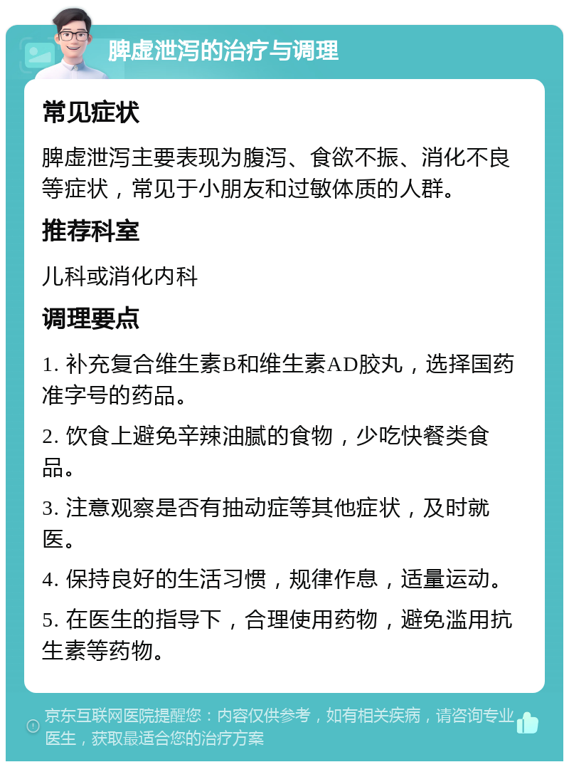 脾虚泄泻的治疗与调理 常见症状 脾虚泄泻主要表现为腹泻、食欲不振、消化不良等症状，常见于小朋友和过敏体质的人群。 推荐科室 儿科或消化内科 调理要点 1. 补充复合维生素B和维生素AD胶丸，选择国药准字号的药品。 2. 饮食上避免辛辣油腻的食物，少吃快餐类食品。 3. 注意观察是否有抽动症等其他症状，及时就医。 4. 保持良好的生活习惯，规律作息，适量运动。 5. 在医生的指导下，合理使用药物，避免滥用抗生素等药物。