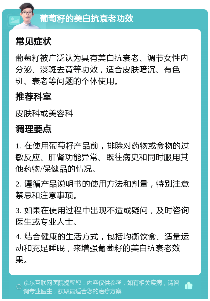 葡萄籽的美白抗衰老功效 常见症状 葡萄籽被广泛认为具有美白抗衰老、调节女性内分泌、淡斑去黄等功效，适合皮肤暗沉、有色斑、衰老等问题的个体使用。 推荐科室 皮肤科或美容科 调理要点 1. 在使用葡萄籽产品前，排除对药物或食物的过敏反应、肝肾功能异常、既往病史和同时服用其他药物/保健品的情况。 2. 遵循产品说明书的使用方法和剂量，特别注意禁忌和注意事项。 3. 如果在使用过程中出现不适或疑问，及时咨询医生或专业人士。 4. 结合健康的生活方式，包括均衡饮食、适量运动和充足睡眠，来增强葡萄籽的美白抗衰老效果。