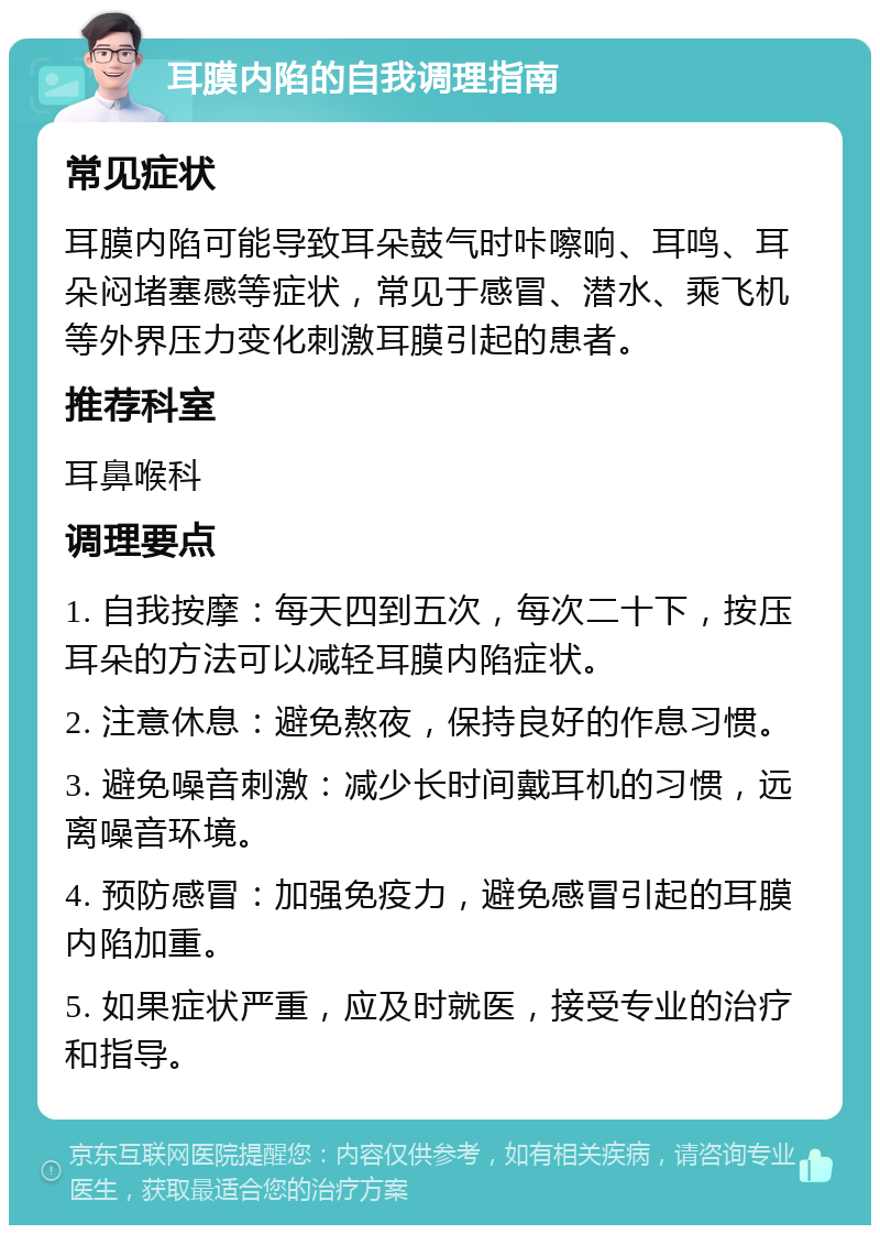 耳膜内陷的自我调理指南 常见症状 耳膜内陷可能导致耳朵鼓气时咔嚓响、耳鸣、耳朵闷堵塞感等症状，常见于感冒、潜水、乘飞机等外界压力变化刺激耳膜引起的患者。 推荐科室 耳鼻喉科 调理要点 1. 自我按摩：每天四到五次，每次二十下，按压耳朵的方法可以减轻耳膜内陷症状。 2. 注意休息：避免熬夜，保持良好的作息习惯。 3. 避免噪音刺激：减少长时间戴耳机的习惯，远离噪音环境。 4. 预防感冒：加强免疫力，避免感冒引起的耳膜内陷加重。 5. 如果症状严重，应及时就医，接受专业的治疗和指导。