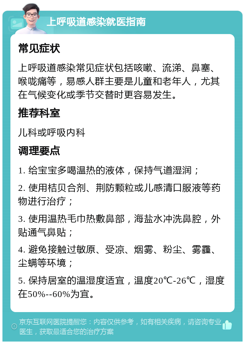 上呼吸道感染就医指南 常见症状 上呼吸道感染常见症状包括咳嗽、流涕、鼻塞、喉咙痛等，易感人群主要是儿童和老年人，尤其在气候变化或季节交替时更容易发生。 推荐科室 儿科或呼吸内科 调理要点 1. 给宝宝多喝温热的液体，保持气道湿润； 2. 使用桔贝合剂、荆防颗粒或儿感清口服液等药物进行治疗； 3. 使用温热毛巾热敷鼻部，海盐水冲洗鼻腔，外贴通气鼻贴； 4. 避免接触过敏原、受凉、烟雾、粉尘、雾霾、尘螨等环境； 5. 保持居室的温湿度适宜，温度20℃-26℃，湿度在50%--60%为宜。