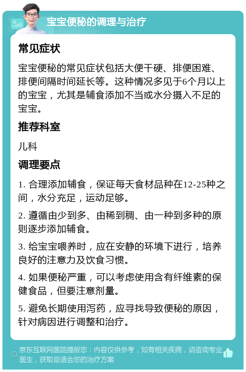 宝宝便秘的调理与治疗 常见症状 宝宝便秘的常见症状包括大便干硬、排便困难、排便间隔时间延长等。这种情况多见于6个月以上的宝宝，尤其是辅食添加不当或水分摄入不足的宝宝。 推荐科室 儿科 调理要点 1. 合理添加辅食，保证每天食材品种在12-25种之间，水分充足，运动足够。 2. 遵循由少到多、由稀到稠、由一种到多种的原则逐步添加辅食。 3. 给宝宝喂养时，应在安静的环境下进行，培养良好的注意力及饮食习惯。 4. 如果便秘严重，可以考虑使用含有纤维素的保健食品，但要注意剂量。 5. 避免长期使用泻药，应寻找导致便秘的原因，针对病因进行调整和治疗。