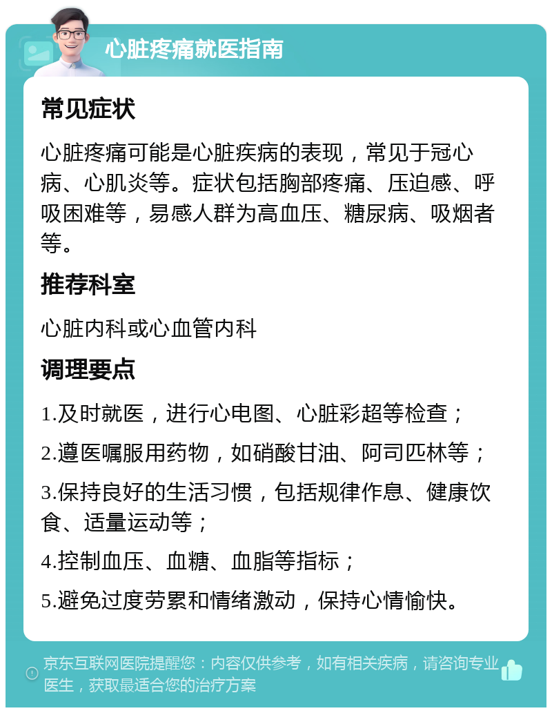 心脏疼痛就医指南 常见症状 心脏疼痛可能是心脏疾病的表现，常见于冠心病、心肌炎等。症状包括胸部疼痛、压迫感、呼吸困难等，易感人群为高血压、糖尿病、吸烟者等。 推荐科室 心脏内科或心血管内科 调理要点 1.及时就医，进行心电图、心脏彩超等检查； 2.遵医嘱服用药物，如硝酸甘油、阿司匹林等； 3.保持良好的生活习惯，包括规律作息、健康饮食、适量运动等； 4.控制血压、血糖、血脂等指标； 5.避免过度劳累和情绪激动，保持心情愉快。