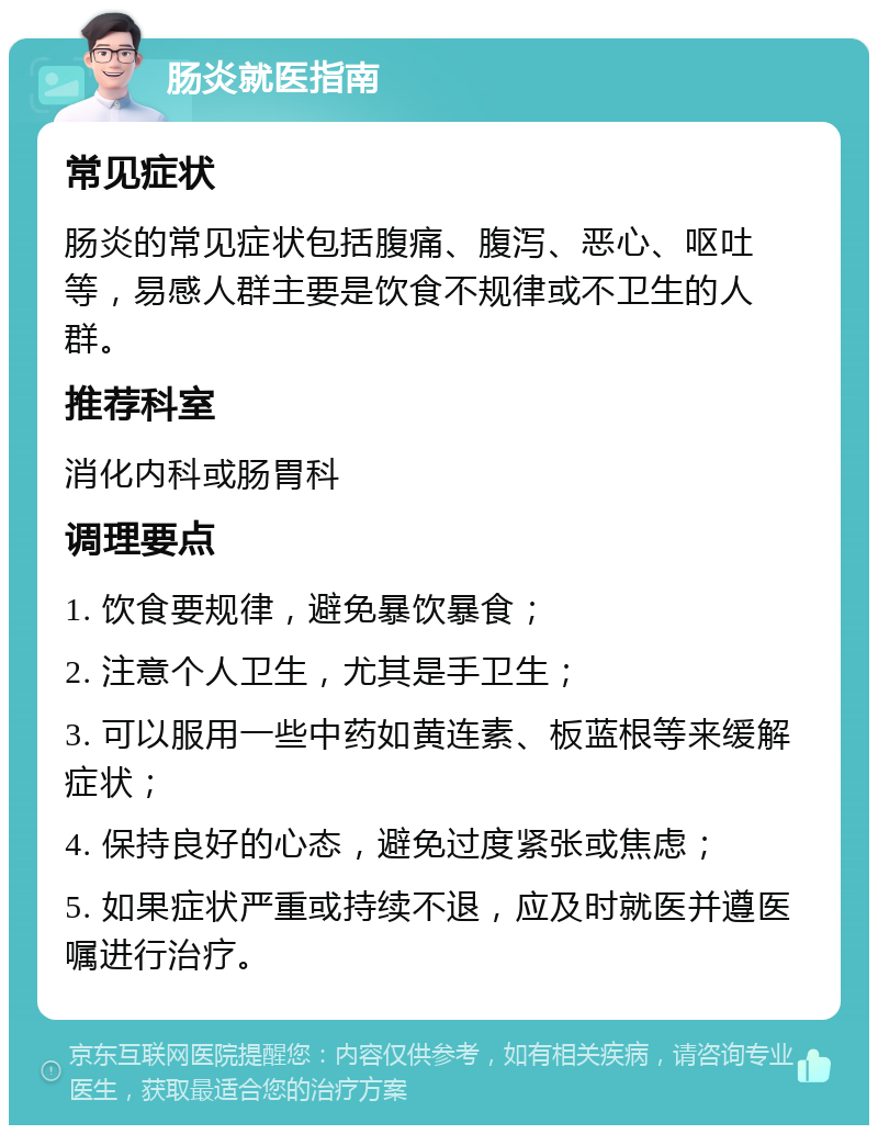 肠炎就医指南 常见症状 肠炎的常见症状包括腹痛、腹泻、恶心、呕吐等，易感人群主要是饮食不规律或不卫生的人群。 推荐科室 消化内科或肠胃科 调理要点 1. 饮食要规律，避免暴饮暴食； 2. 注意个人卫生，尤其是手卫生； 3. 可以服用一些中药如黄连素、板蓝根等来缓解症状； 4. 保持良好的心态，避免过度紧张或焦虑； 5. 如果症状严重或持续不退，应及时就医并遵医嘱进行治疗。