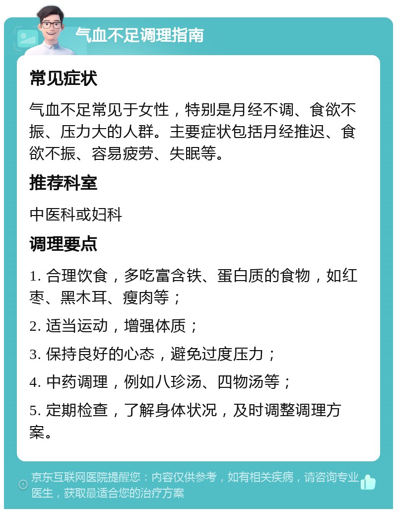 气血不足调理指南 常见症状 气血不足常见于女性，特别是月经不调、食欲不振、压力大的人群。主要症状包括月经推迟、食欲不振、容易疲劳、失眠等。 推荐科室 中医科或妇科 调理要点 1. 合理饮食，多吃富含铁、蛋白质的食物，如红枣、黑木耳、瘦肉等； 2. 适当运动，增强体质； 3. 保持良好的心态，避免过度压力； 4. 中药调理，例如八珍汤、四物汤等； 5. 定期检查，了解身体状况，及时调整调理方案。