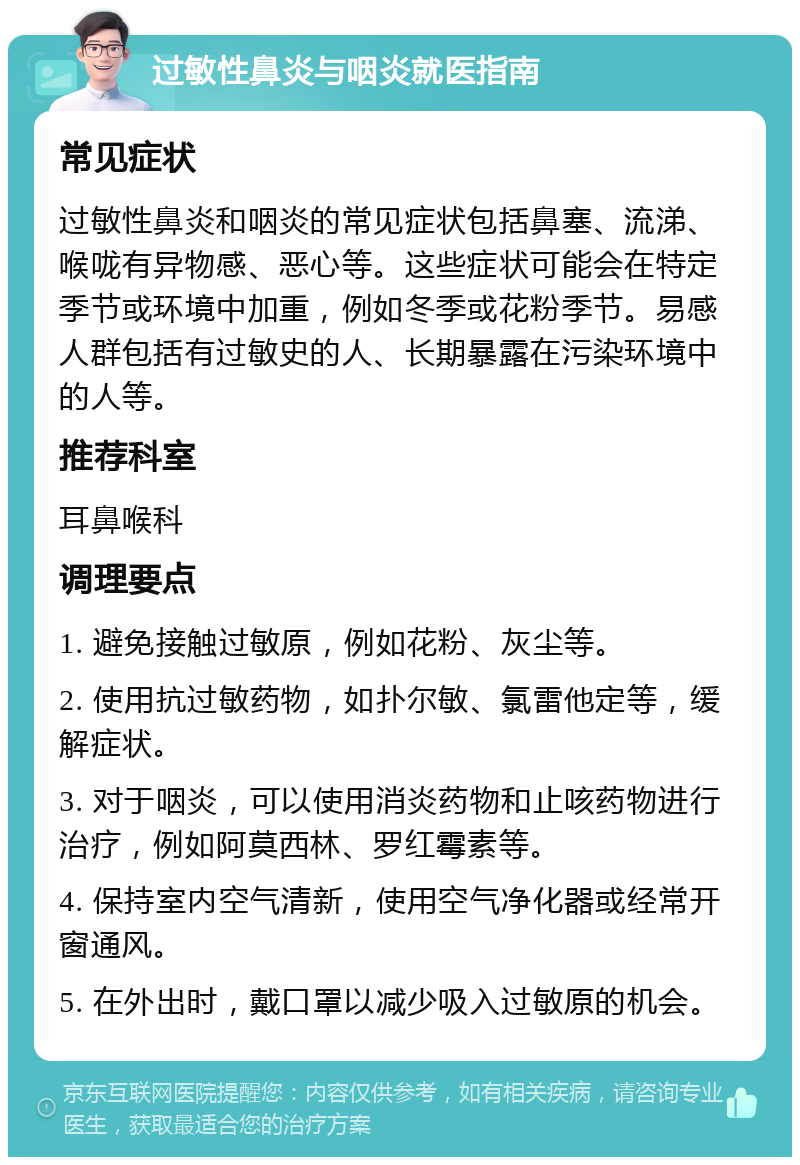 过敏性鼻炎与咽炎就医指南 常见症状 过敏性鼻炎和咽炎的常见症状包括鼻塞、流涕、喉咙有异物感、恶心等。这些症状可能会在特定季节或环境中加重，例如冬季或花粉季节。易感人群包括有过敏史的人、长期暴露在污染环境中的人等。 推荐科室 耳鼻喉科 调理要点 1. 避免接触过敏原，例如花粉、灰尘等。 2. 使用抗过敏药物，如扑尔敏、氯雷他定等，缓解症状。 3. 对于咽炎，可以使用消炎药物和止咳药物进行治疗，例如阿莫西林、罗红霉素等。 4. 保持室内空气清新，使用空气净化器或经常开窗通风。 5. 在外出时，戴口罩以减少吸入过敏原的机会。