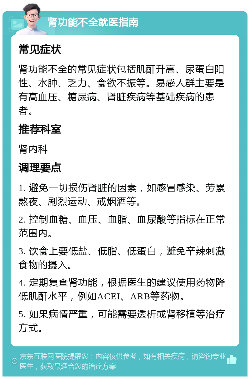 肾功能不全就医指南 常见症状 肾功能不全的常见症状包括肌酐升高、尿蛋白阳性、水肿、乏力、食欲不振等。易感人群主要是有高血压、糖尿病、肾脏疾病等基础疾病的患者。 推荐科室 肾内科 调理要点 1. 避免一切损伤肾脏的因素，如感冒感染、劳累熬夜、剧烈运动、戒烟酒等。 2. 控制血糖、血压、血脂、血尿酸等指标在正常范围内。 3. 饮食上要低盐、低脂、低蛋白，避免辛辣刺激食物的摄入。 4. 定期复查肾功能，根据医生的建议使用药物降低肌酐水平，例如ACEI、ARB等药物。 5. 如果病情严重，可能需要透析或肾移植等治疗方式。