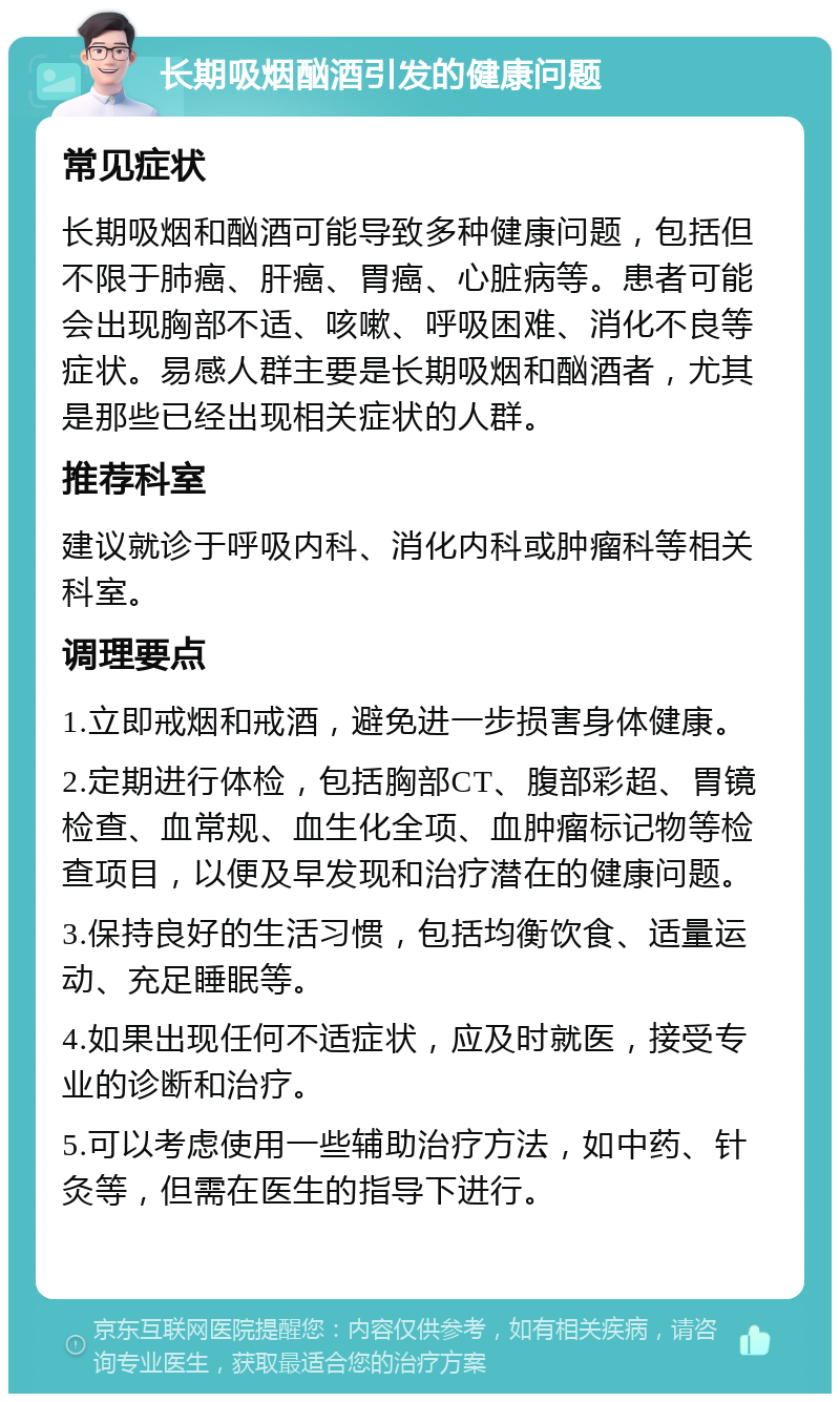 长期吸烟酗酒引发的健康问题 常见症状 长期吸烟和酗酒可能导致多种健康问题，包括但不限于肺癌、肝癌、胃癌、心脏病等。患者可能会出现胸部不适、咳嗽、呼吸困难、消化不良等症状。易感人群主要是长期吸烟和酗酒者，尤其是那些已经出现相关症状的人群。 推荐科室 建议就诊于呼吸内科、消化内科或肿瘤科等相关科室。 调理要点 1.立即戒烟和戒酒，避免进一步损害身体健康。 2.定期进行体检，包括胸部CT、腹部彩超、胃镜检查、血常规、血生化全项、血肿瘤标记物等检查项目，以便及早发现和治疗潜在的健康问题。 3.保持良好的生活习惯，包括均衡饮食、适量运动、充足睡眠等。 4.如果出现任何不适症状，应及时就医，接受专业的诊断和治疗。 5.可以考虑使用一些辅助治疗方法，如中药、针灸等，但需在医生的指导下进行。