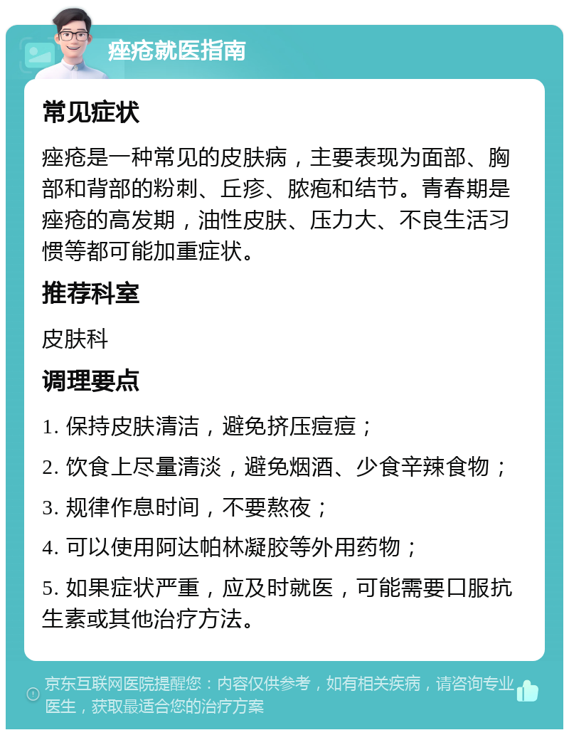 痤疮就医指南 常见症状 痤疮是一种常见的皮肤病，主要表现为面部、胸部和背部的粉刺、丘疹、脓疱和结节。青春期是痤疮的高发期，油性皮肤、压力大、不良生活习惯等都可能加重症状。 推荐科室 皮肤科 调理要点 1. 保持皮肤清洁，避免挤压痘痘； 2. 饮食上尽量清淡，避免烟酒、少食辛辣食物； 3. 规律作息时间，不要熬夜； 4. 可以使用阿达帕林凝胶等外用药物； 5. 如果症状严重，应及时就医，可能需要口服抗生素或其他治疗方法。