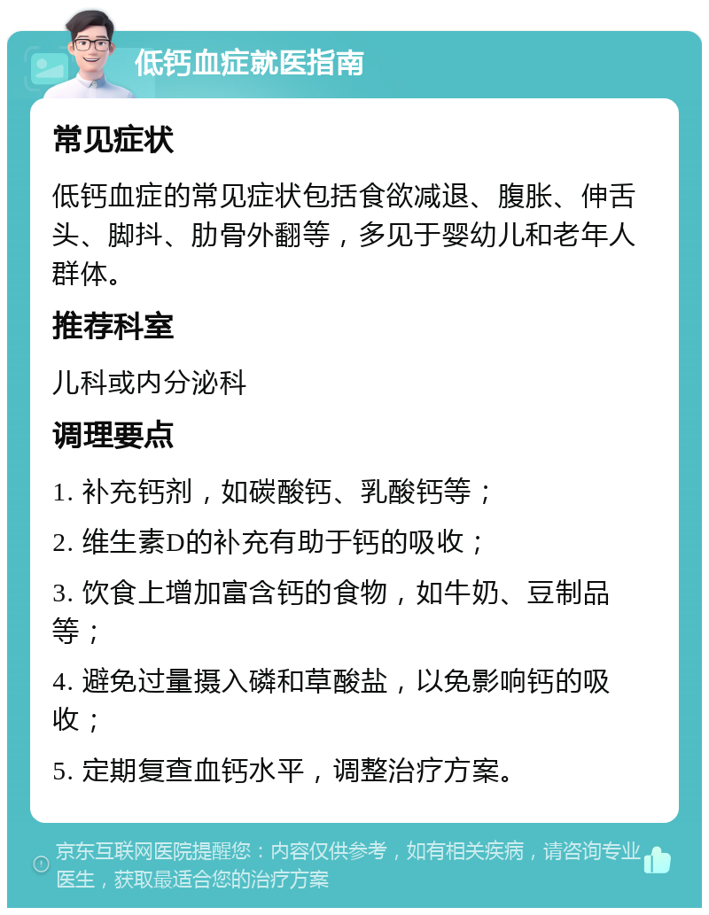 低钙血症就医指南 常见症状 低钙血症的常见症状包括食欲减退、腹胀、伸舌头、脚抖、肋骨外翻等，多见于婴幼儿和老年人群体。 推荐科室 儿科或内分泌科 调理要点 1. 补充钙剂，如碳酸钙、乳酸钙等； 2. 维生素D的补充有助于钙的吸收； 3. 饮食上增加富含钙的食物，如牛奶、豆制品等； 4. 避免过量摄入磷和草酸盐，以免影响钙的吸收； 5. 定期复查血钙水平，调整治疗方案。