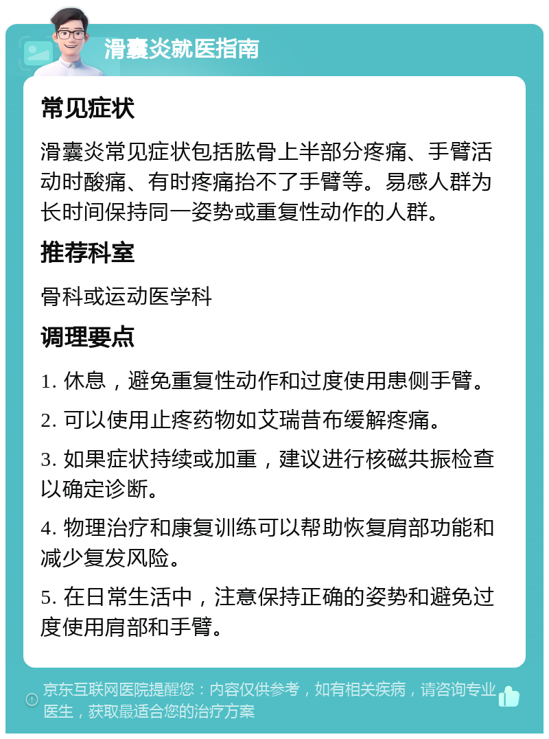 滑囊炎就医指南 常见症状 滑囊炎常见症状包括肱骨上半部分疼痛、手臂活动时酸痛、有时疼痛抬不了手臂等。易感人群为长时间保持同一姿势或重复性动作的人群。 推荐科室 骨科或运动医学科 调理要点 1. 休息，避免重复性动作和过度使用患侧手臂。 2. 可以使用止疼药物如艾瑞昔布缓解疼痛。 3. 如果症状持续或加重，建议进行核磁共振检查以确定诊断。 4. 物理治疗和康复训练可以帮助恢复肩部功能和减少复发风险。 5. 在日常生活中，注意保持正确的姿势和避免过度使用肩部和手臂。