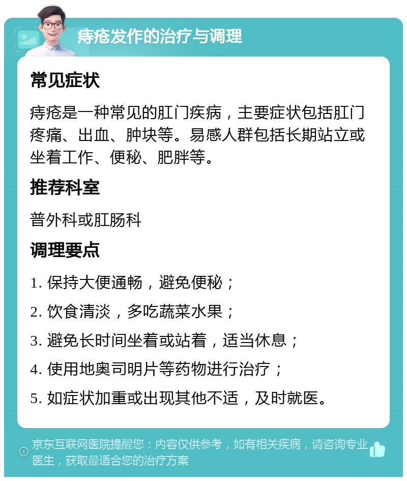 痔疮发作的治疗与调理 常见症状 痔疮是一种常见的肛门疾病，主要症状包括肛门疼痛、出血、肿块等。易感人群包括长期站立或坐着工作、便秘、肥胖等。 推荐科室 普外科或肛肠科 调理要点 1. 保持大便通畅，避免便秘； 2. 饮食清淡，多吃蔬菜水果； 3. 避免长时间坐着或站着，适当休息； 4. 使用地奥司明片等药物进行治疗； 5. 如症状加重或出现其他不适，及时就医。