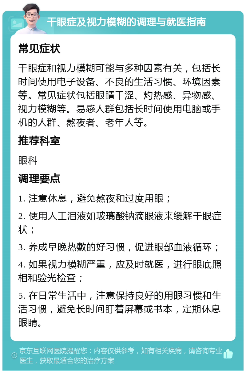 干眼症及视力模糊的调理与就医指南 常见症状 干眼症和视力模糊可能与多种因素有关，包括长时间使用电子设备、不良的生活习惯、环境因素等。常见症状包括眼睛干涩、灼热感、异物感、视力模糊等。易感人群包括长时间使用电脑或手机的人群、熬夜者、老年人等。 推荐科室 眼科 调理要点 1. 注意休息，避免熬夜和过度用眼； 2. 使用人工泪液如玻璃酸钠滴眼液来缓解干眼症状； 3. 养成早晚热敷的好习惯，促进眼部血液循环； 4. 如果视力模糊严重，应及时就医，进行眼底照相和验光检查； 5. 在日常生活中，注意保持良好的用眼习惯和生活习惯，避免长时间盯着屏幕或书本，定期休息眼睛。