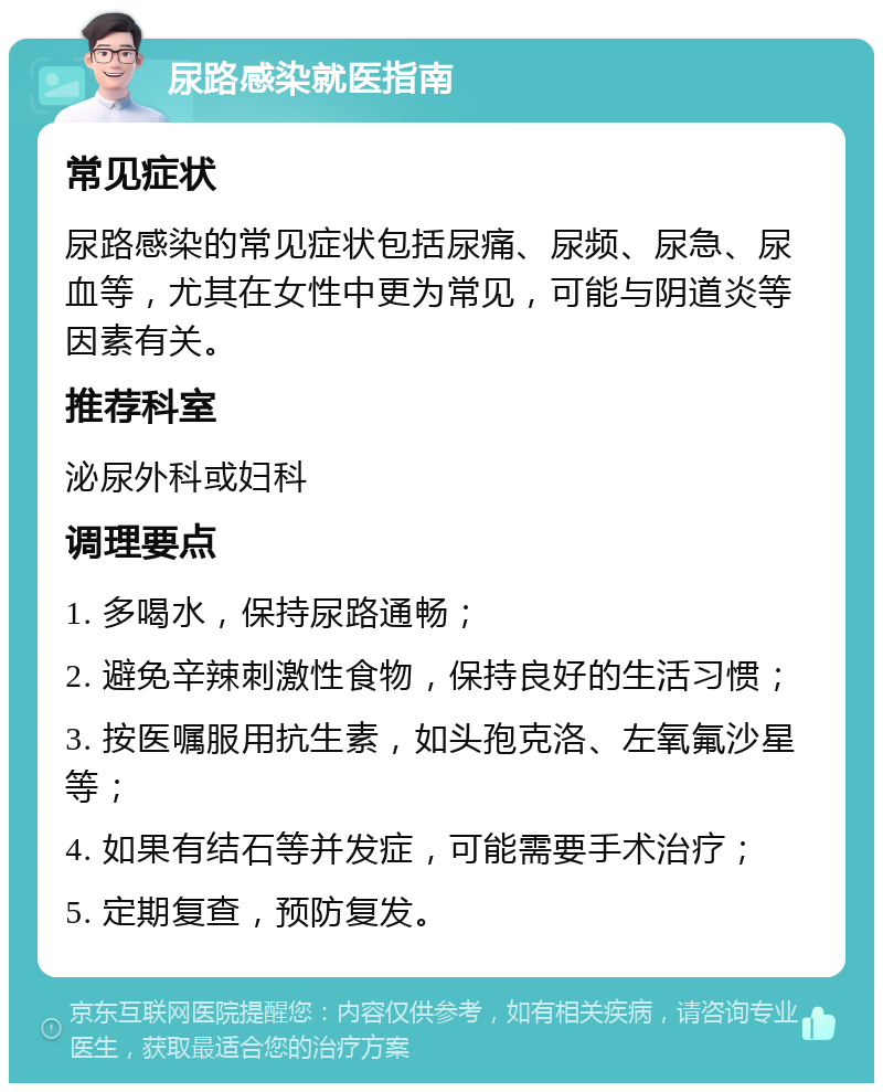 尿路感染就医指南 常见症状 尿路感染的常见症状包括尿痛、尿频、尿急、尿血等，尤其在女性中更为常见，可能与阴道炎等因素有关。 推荐科室 泌尿外科或妇科 调理要点 1. 多喝水，保持尿路通畅； 2. 避免辛辣刺激性食物，保持良好的生活习惯； 3. 按医嘱服用抗生素，如头孢克洛、左氧氟沙星等； 4. 如果有结石等并发症，可能需要手术治疗； 5. 定期复查，预防复发。