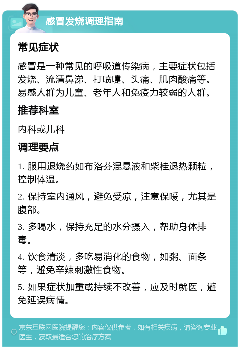 感冒发烧调理指南 常见症状 感冒是一种常见的呼吸道传染病，主要症状包括发烧、流清鼻涕、打喷嚏、头痛、肌肉酸痛等。易感人群为儿童、老年人和免疫力较弱的人群。 推荐科室 内科或儿科 调理要点 1. 服用退烧药如布洛芬混悬液和柴桂退热颗粒，控制体温。 2. 保持室内通风，避免受凉，注意保暖，尤其是腹部。 3. 多喝水，保持充足的水分摄入，帮助身体排毒。 4. 饮食清淡，多吃易消化的食物，如粥、面条等，避免辛辣刺激性食物。 5. 如果症状加重或持续不改善，应及时就医，避免延误病情。