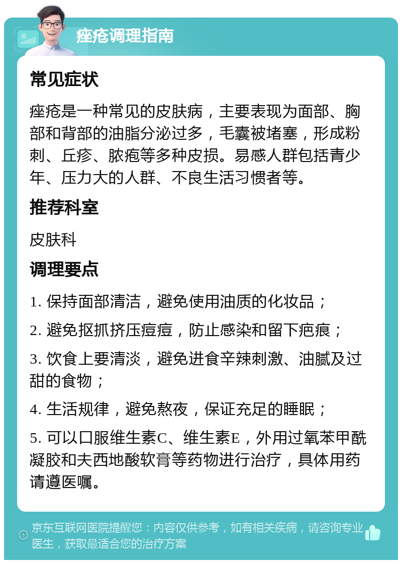 痤疮调理指南 常见症状 痤疮是一种常见的皮肤病，主要表现为面部、胸部和背部的油脂分泌过多，毛囊被堵塞，形成粉刺、丘疹、脓疱等多种皮损。易感人群包括青少年、压力大的人群、不良生活习惯者等。 推荐科室 皮肤科 调理要点 1. 保持面部清洁，避免使用油质的化妆品； 2. 避免抠抓挤压痘痘，防止感染和留下疤痕； 3. 饮食上要清淡，避免进食辛辣刺激、油腻及过甜的食物； 4. 生活规律，避免熬夜，保证充足的睡眠； 5. 可以口服维生素C、维生素E，外用过氧苯甲酰凝胶和夫西地酸软膏等药物进行治疗，具体用药请遵医嘱。