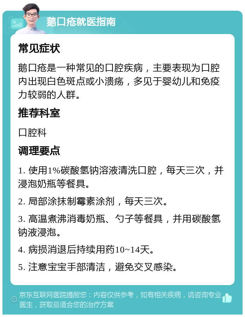 鹅口疮就医指南 常见症状 鹅口疮是一种常见的口腔疾病，主要表现为口腔内出现白色斑点或小溃疡，多见于婴幼儿和免疫力较弱的人群。 推荐科室 口腔科 调理要点 1. 使用1%碳酸氢钠溶液清洗口腔，每天三次，并浸泡奶瓶等餐具。 2. 局部涂抹制霉素涂剂，每天三次。 3. 高温煮沸消毒奶瓶、勺子等餐具，并用碳酸氢钠液浸泡。 4. 病损消退后持续用药10~14天。 5. 注意宝宝手部清洁，避免交叉感染。