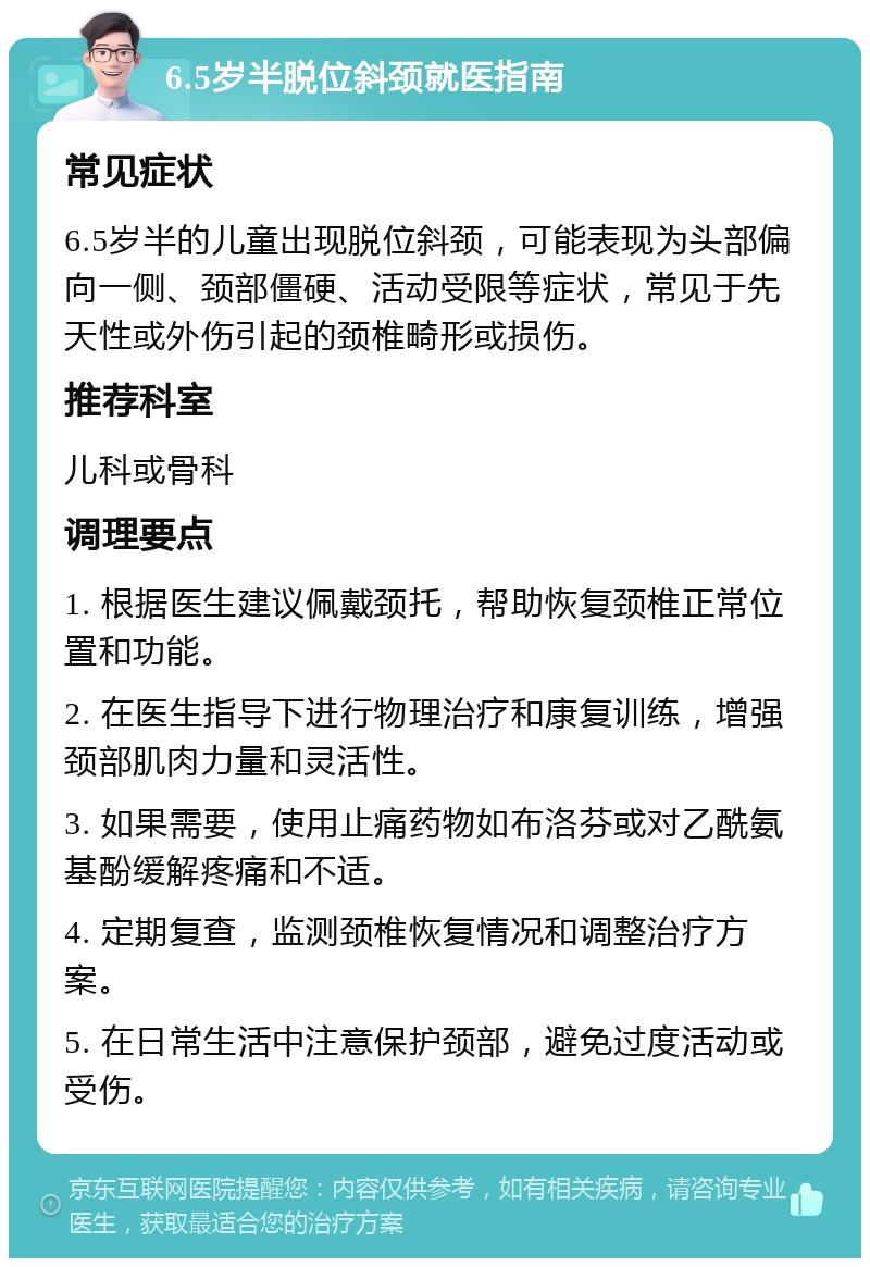 6.5岁半脱位斜颈就医指南 常见症状 6.5岁半的儿童出现脱位斜颈，可能表现为头部偏向一侧、颈部僵硬、活动受限等症状，常见于先天性或外伤引起的颈椎畸形或损伤。 推荐科室 儿科或骨科 调理要点 1. 根据医生建议佩戴颈托，帮助恢复颈椎正常位置和功能。 2. 在医生指导下进行物理治疗和康复训练，增强颈部肌肉力量和灵活性。 3. 如果需要，使用止痛药物如布洛芬或对乙酰氨基酚缓解疼痛和不适。 4. 定期复查，监测颈椎恢复情况和调整治疗方案。 5. 在日常生活中注意保护颈部，避免过度活动或受伤。