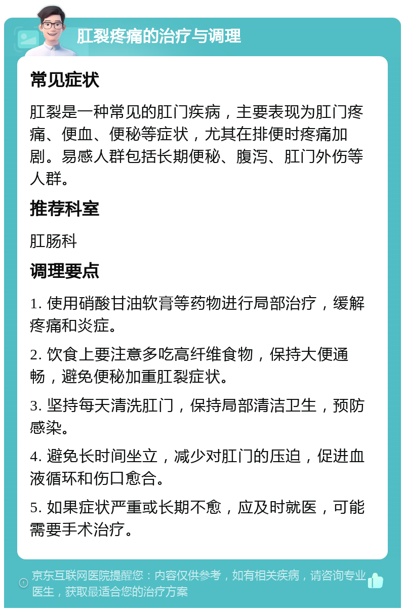 肛裂疼痛的治疗与调理 常见症状 肛裂是一种常见的肛门疾病，主要表现为肛门疼痛、便血、便秘等症状，尤其在排便时疼痛加剧。易感人群包括长期便秘、腹泻、肛门外伤等人群。 推荐科室 肛肠科 调理要点 1. 使用硝酸甘油软膏等药物进行局部治疗，缓解疼痛和炎症。 2. 饮食上要注意多吃高纤维食物，保持大便通畅，避免便秘加重肛裂症状。 3. 坚持每天清洗肛门，保持局部清洁卫生，预防感染。 4. 避免长时间坐立，减少对肛门的压迫，促进血液循环和伤口愈合。 5. 如果症状严重或长期不愈，应及时就医，可能需要手术治疗。