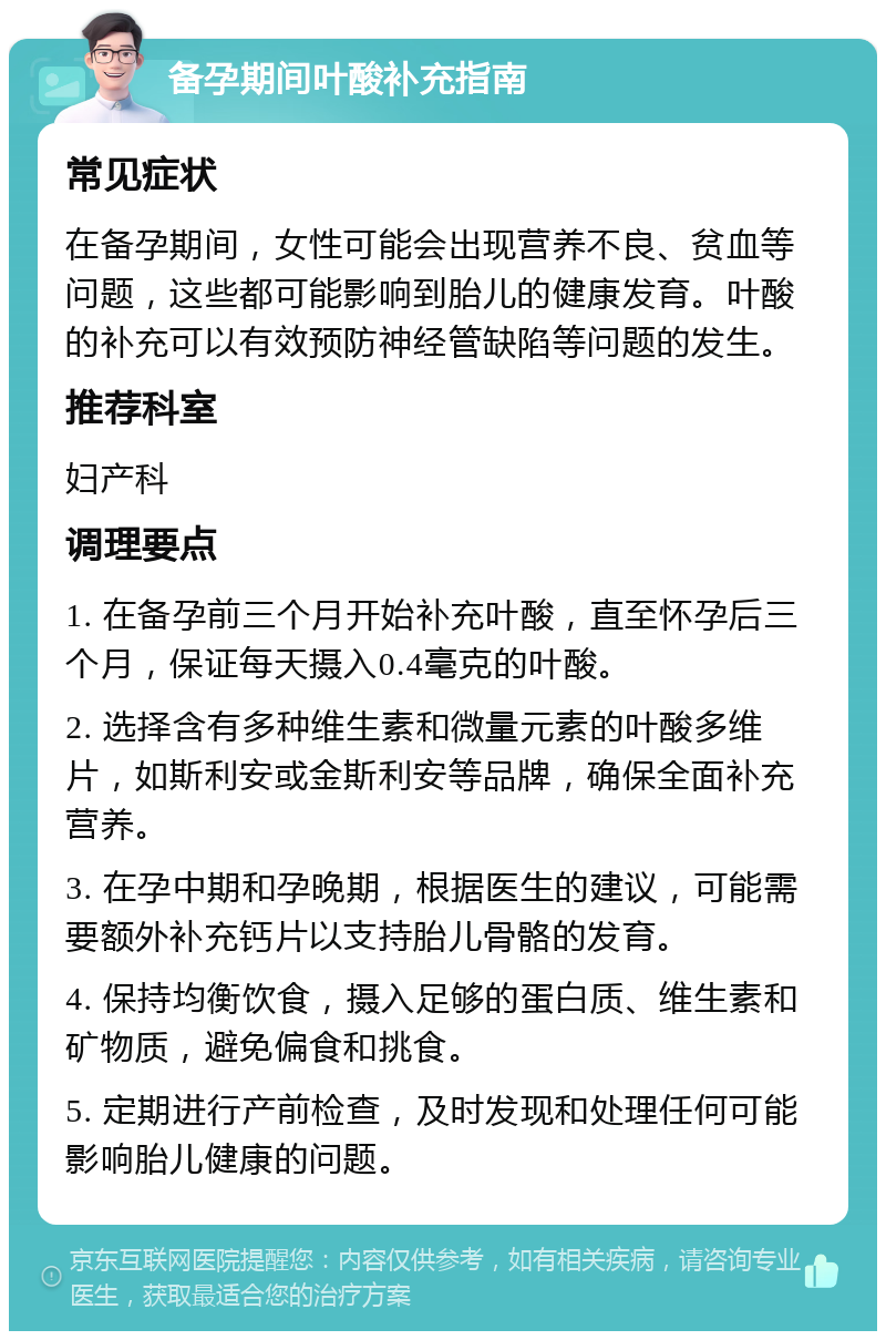 备孕期间叶酸补充指南 常见症状 在备孕期间，女性可能会出现营养不良、贫血等问题，这些都可能影响到胎儿的健康发育。叶酸的补充可以有效预防神经管缺陷等问题的发生。 推荐科室 妇产科 调理要点 1. 在备孕前三个月开始补充叶酸，直至怀孕后三个月，保证每天摄入0.4毫克的叶酸。 2. 选择含有多种维生素和微量元素的叶酸多维片，如斯利安或金斯利安等品牌，确保全面补充营养。 3. 在孕中期和孕晚期，根据医生的建议，可能需要额外补充钙片以支持胎儿骨骼的发育。 4. 保持均衡饮食，摄入足够的蛋白质、维生素和矿物质，避免偏食和挑食。 5. 定期进行产前检查，及时发现和处理任何可能影响胎儿健康的问题。