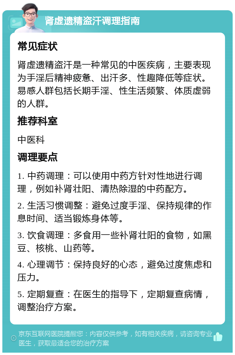 肾虚遗精盗汗调理指南 常见症状 肾虚遗精盗汗是一种常见的中医疾病，主要表现为手淫后精神疲惫、出汗多、性趣降低等症状。易感人群包括长期手淫、性生活频繁、体质虚弱的人群。 推荐科室 中医科 调理要点 1. 中药调理：可以使用中药方针对性地进行调理，例如补肾壮阳、清热除湿的中药配方。 2. 生活习惯调整：避免过度手淫、保持规律的作息时间、适当锻炼身体等。 3. 饮食调理：多食用一些补肾壮阳的食物，如黑豆、核桃、山药等。 4. 心理调节：保持良好的心态，避免过度焦虑和压力。 5. 定期复查：在医生的指导下，定期复查病情，调整治疗方案。