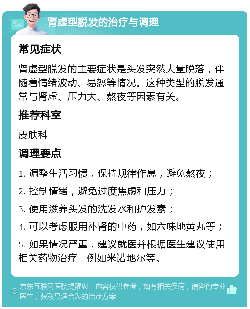 肾虚型脱发的治疗与调理 常见症状 肾虚型脱发的主要症状是头发突然大量脱落，伴随着情绪波动、易怒等情况。这种类型的脱发通常与肾虚、压力大、熬夜等因素有关。 推荐科室 皮肤科 调理要点 1. 调整生活习惯，保持规律作息，避免熬夜； 2. 控制情绪，避免过度焦虑和压力； 3. 使用滋养头发的洗发水和护发素； 4. 可以考虑服用补肾的中药，如六味地黄丸等； 5. 如果情况严重，建议就医并根据医生建议使用相关药物治疗，例如米诺地尔等。