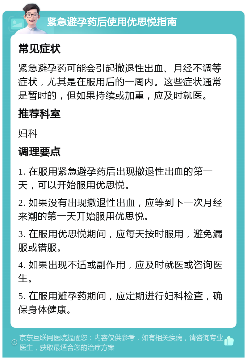 紧急避孕药后使用优思悦指南 常见症状 紧急避孕药可能会引起撤退性出血、月经不调等症状，尤其是在服用后的一周内。这些症状通常是暂时的，但如果持续或加重，应及时就医。 推荐科室 妇科 调理要点 1. 在服用紧急避孕药后出现撤退性出血的第一天，可以开始服用优思悦。 2. 如果没有出现撤退性出血，应等到下一次月经来潮的第一天开始服用优思悦。 3. 在服用优思悦期间，应每天按时服用，避免漏服或错服。 4. 如果出现不适或副作用，应及时就医或咨询医生。 5. 在服用避孕药期间，应定期进行妇科检查，确保身体健康。