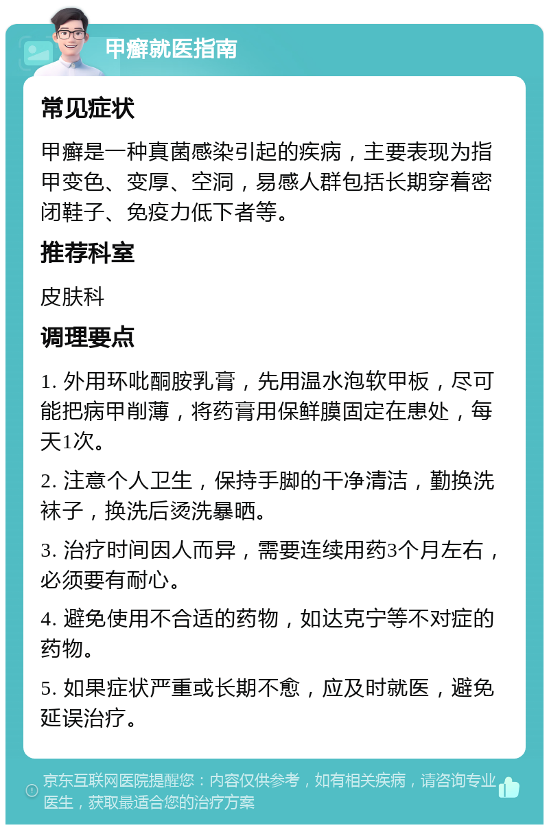 甲癣就医指南 常见症状 甲癣是一种真菌感染引起的疾病，主要表现为指甲变色、变厚、空洞，易感人群包括长期穿着密闭鞋子、免疫力低下者等。 推荐科室 皮肤科 调理要点 1. 外用环吡酮胺乳膏，先用温水泡软甲板，尽可能把病甲削薄，将药膏用保鲜膜固定在患处，每天1次。 2. 注意个人卫生，保持手脚的干净清洁，勤换洗袜子，换洗后烫洗暴晒。 3. 治疗时间因人而异，需要连续用药3个月左右，必须要有耐心。 4. 避免使用不合适的药物，如达克宁等不对症的药物。 5. 如果症状严重或长期不愈，应及时就医，避免延误治疗。