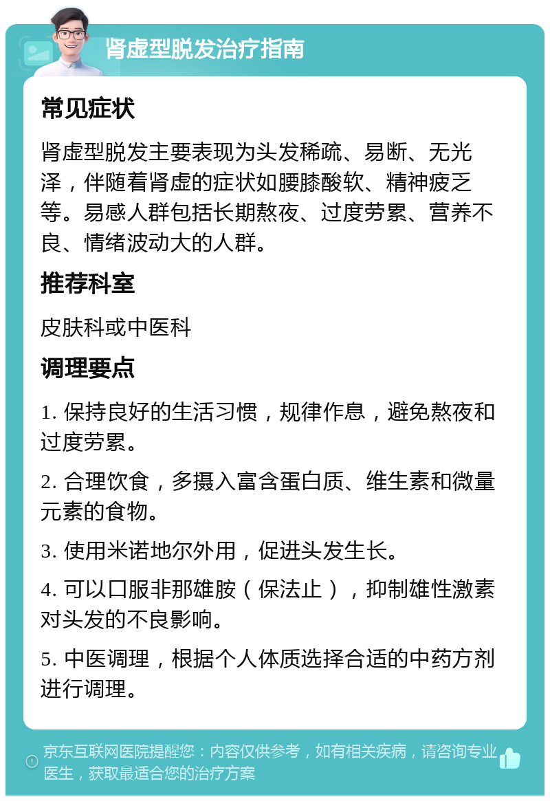 肾虚型脱发治疗指南 常见症状 肾虚型脱发主要表现为头发稀疏、易断、无光泽，伴随着肾虚的症状如腰膝酸软、精神疲乏等。易感人群包括长期熬夜、过度劳累、营养不良、情绪波动大的人群。 推荐科室 皮肤科或中医科 调理要点 1. 保持良好的生活习惯，规律作息，避免熬夜和过度劳累。 2. 合理饮食，多摄入富含蛋白质、维生素和微量元素的食物。 3. 使用米诺地尔外用，促进头发生长。 4. 可以口服非那雄胺（保法止），抑制雄性激素对头发的不良影响。 5. 中医调理，根据个人体质选择合适的中药方剂进行调理。