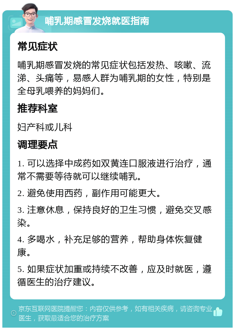 哺乳期感冒发烧就医指南 常见症状 哺乳期感冒发烧的常见症状包括发热、咳嗽、流涕、头痛等，易感人群为哺乳期的女性，特别是全母乳喂养的妈妈们。 推荐科室 妇产科或儿科 调理要点 1. 可以选择中成药如双黄连口服液进行治疗，通常不需要等待就可以继续哺乳。 2. 避免使用西药，副作用可能更大。 3. 注意休息，保持良好的卫生习惯，避免交叉感染。 4. 多喝水，补充足够的营养，帮助身体恢复健康。 5. 如果症状加重或持续不改善，应及时就医，遵循医生的治疗建议。