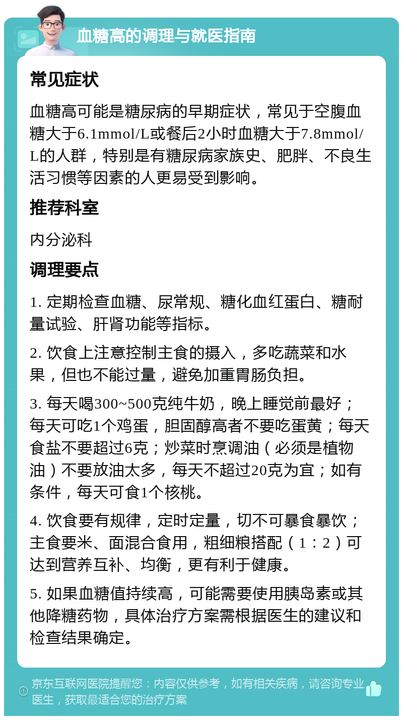 血糖高的调理与就医指南 常见症状 血糖高可能是糖尿病的早期症状，常见于空腹血糖大于6.1mmol/L或餐后2小时血糖大于7.8mmol/L的人群，特别是有糖尿病家族史、肥胖、不良生活习惯等因素的人更易受到影响。 推荐科室 内分泌科 调理要点 1. 定期检查血糖、尿常规、糖化血红蛋白、糖耐量试验、肝肾功能等指标。 2. 饮食上注意控制主食的摄入，多吃蔬菜和水果，但也不能过量，避免加重胃肠负担。 3. 每天喝300~500克纯牛奶，晚上睡觉前最好；每天可吃1个鸡蛋，胆固醇高者不要吃蛋黄；每天食盐不要超过6克；炒菜时烹调油（必须是植物油）不要放油太多，每天不超过20克为宜；如有条件，每天可食1个核桃。 4. 饮食要有规律，定时定量，切不可暴食暴饮；主食要米、面混合食用，粗细粮搭配（1：2）可达到营养互补、均衡，更有利于健康。 5. 如果血糖值持续高，可能需要使用胰岛素或其他降糖药物，具体治疗方案需根据医生的建议和检查结果确定。