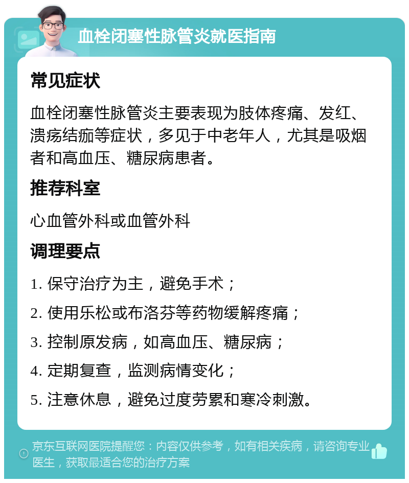 血栓闭塞性脉管炎就医指南 常见症状 血栓闭塞性脉管炎主要表现为肢体疼痛、发红、溃疡结痂等症状，多见于中老年人，尤其是吸烟者和高血压、糖尿病患者。 推荐科室 心血管外科或血管外科 调理要点 1. 保守治疗为主，避免手术； 2. 使用乐松或布洛芬等药物缓解疼痛； 3. 控制原发病，如高血压、糖尿病； 4. 定期复查，监测病情变化； 5. 注意休息，避免过度劳累和寒冷刺激。