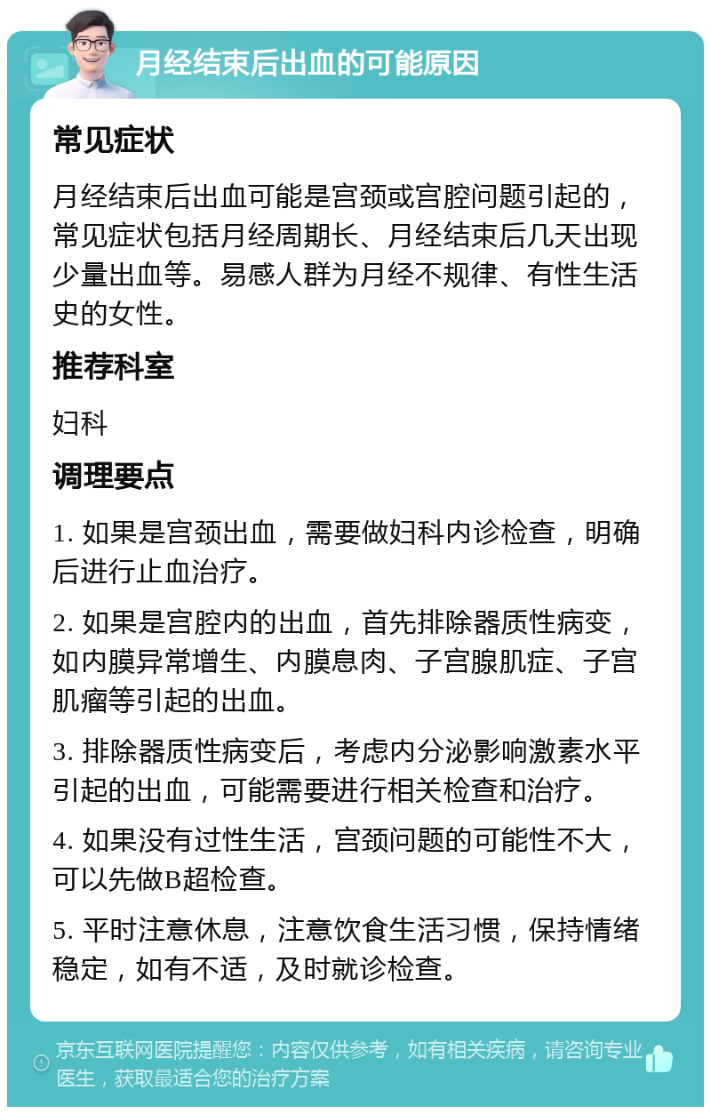 月经结束后出血的可能原因 常见症状 月经结束后出血可能是宫颈或宫腔问题引起的，常见症状包括月经周期长、月经结束后几天出现少量出血等。易感人群为月经不规律、有性生活史的女性。 推荐科室 妇科 调理要点 1. 如果是宫颈出血，需要做妇科内诊检查，明确后进行止血治疗。 2. 如果是宫腔内的出血，首先排除器质性病变，如内膜异常增生、内膜息肉、子宫腺肌症、子宫肌瘤等引起的出血。 3. 排除器质性病变后，考虑内分泌影响激素水平引起的出血，可能需要进行相关检查和治疗。 4. 如果没有过性生活，宫颈问题的可能性不大，可以先做B超检查。 5. 平时注意休息，注意饮食生活习惯，保持情绪稳定，如有不适，及时就诊检查。