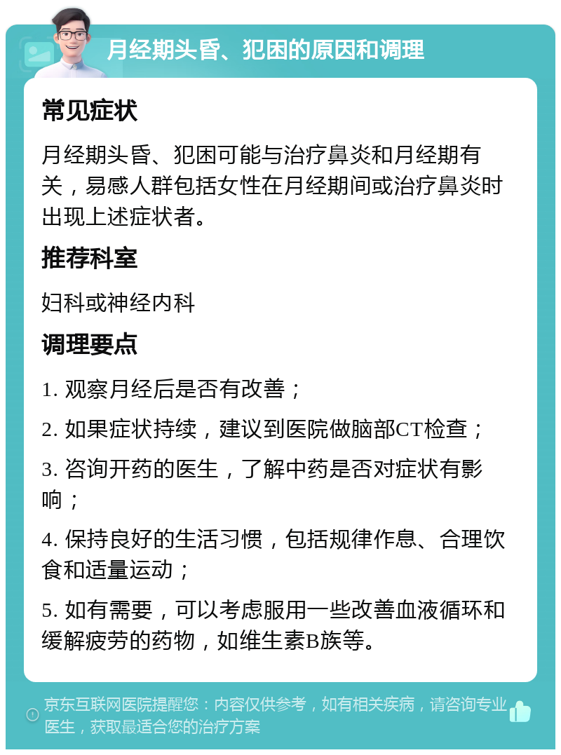 月经期头昏、犯困的原因和调理 常见症状 月经期头昏、犯困可能与治疗鼻炎和月经期有关，易感人群包括女性在月经期间或治疗鼻炎时出现上述症状者。 推荐科室 妇科或神经内科 调理要点 1. 观察月经后是否有改善； 2. 如果症状持续，建议到医院做脑部CT检查； 3. 咨询开药的医生，了解中药是否对症状有影响； 4. 保持良好的生活习惯，包括规律作息、合理饮食和适量运动； 5. 如有需要，可以考虑服用一些改善血液循环和缓解疲劳的药物，如维生素B族等。