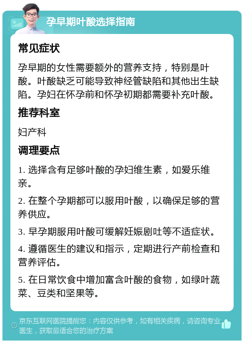 孕早期叶酸选择指南 常见症状 孕早期的女性需要额外的营养支持，特别是叶酸。叶酸缺乏可能导致神经管缺陷和其他出生缺陷。孕妇在怀孕前和怀孕初期都需要补充叶酸。 推荐科室 妇产科 调理要点 1. 选择含有足够叶酸的孕妇维生素，如爱乐维亲。 2. 在整个孕期都可以服用叶酸，以确保足够的营养供应。 3. 早孕期服用叶酸可缓解妊娠剧吐等不适症状。 4. 遵循医生的建议和指示，定期进行产前检查和营养评估。 5. 在日常饮食中增加富含叶酸的食物，如绿叶蔬菜、豆类和坚果等。